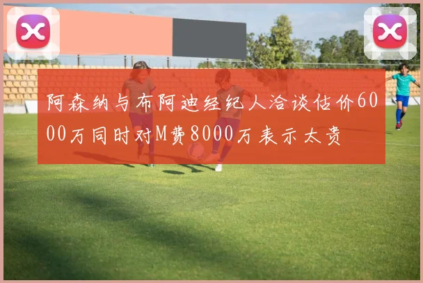 阿森纳与布阿迪经纪人洽谈估价6000万同时对M费8000万表示太贵