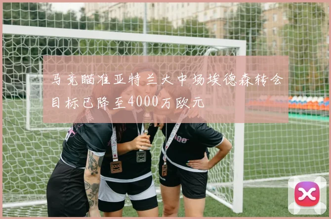马竞瞄准亚特兰大中场埃德森转会目标已降至4000万欧元