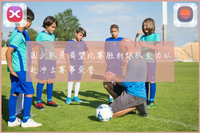 国少队员渴望比赛胜利球队全力以赴冲击赛事荣誉