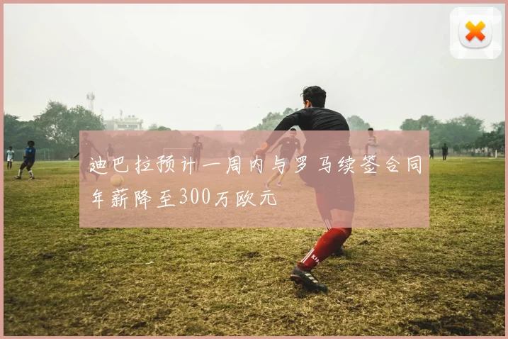 迪巴拉预计一周内与罗马续签合同年薪降至300万欧元
