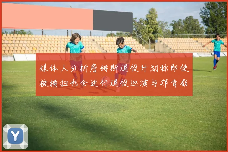 媒体人分析詹姆斯退役计划称即使被横扫也会进行退役巡演与邓肯截然不同