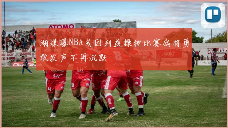 湖媒曝NBA或因利益操控比赛我将勇敢发声不再沉默