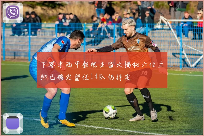下赛季西甲教练去留大揭秘六位主帅已确定留任14队仍待定