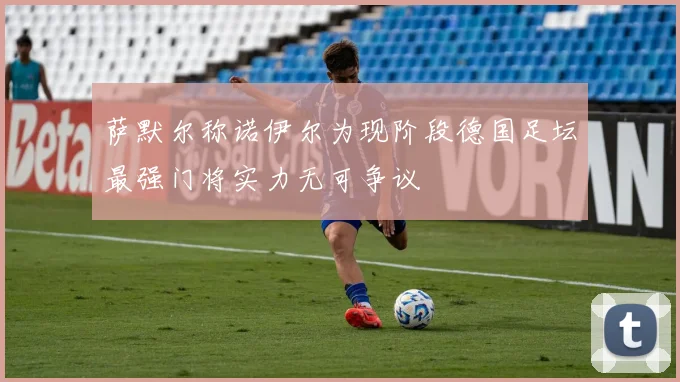 萨默尔称诺伊尔为现阶段德国足坛最强门将实力无可争议