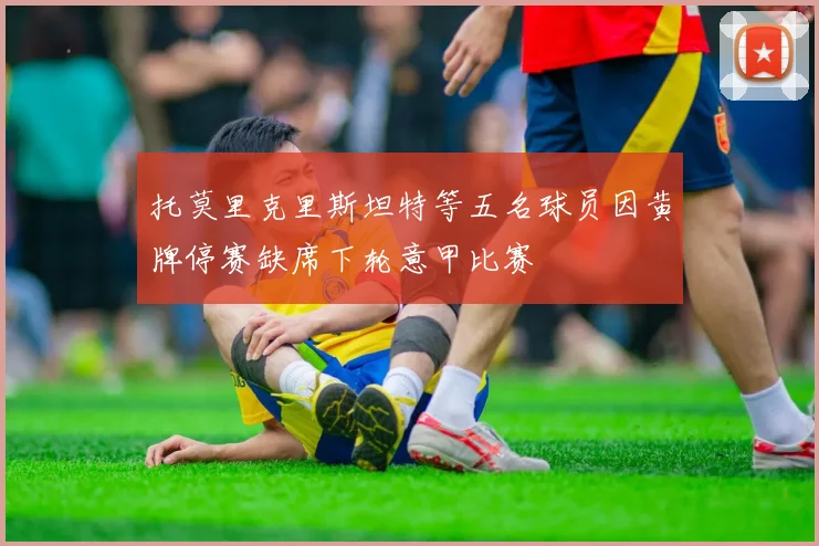 托莫里克里斯坦特等五名球员因黄牌停赛缺席下轮意甲比赛