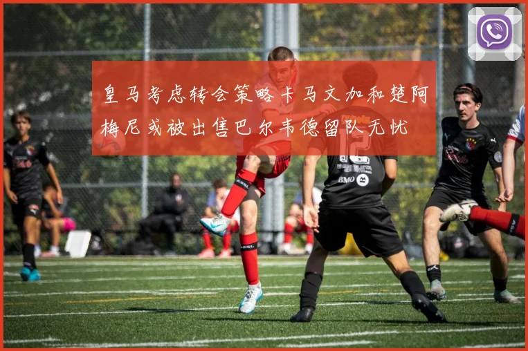 皇马考虑转会策略卡马文加和楚阿梅尼或被出售巴尔韦德留队无忧