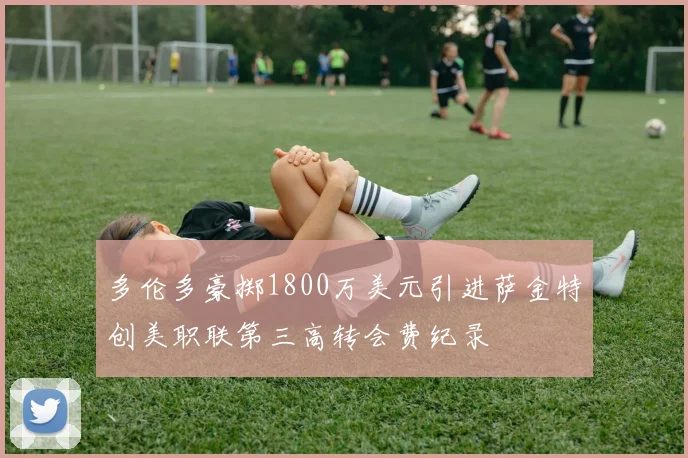 多伦多豪掷1800万美元引进萨金特创美职联第三高转会费纪录
