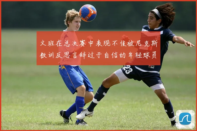 文班在总决赛中表现不佳被尼克斯教训反思言辞过于自信的年轻球员成长之路