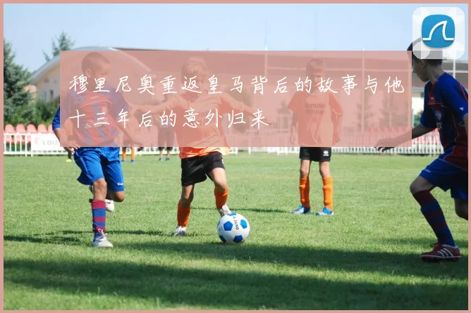 穆里尼奥重返皇马背后的故事与他十三年后的意外归来