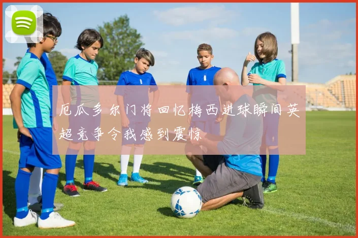 厄瓜多尔门将回忆梅西进球瞬间英超竞争令我感到震惊