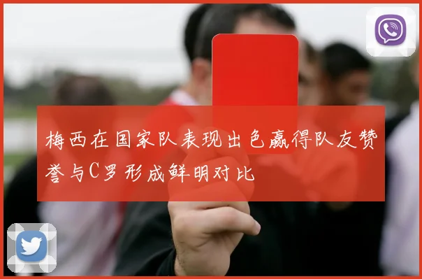 梅西在国家队表现出色赢得队友赞誉与C罗形成鲜明对比