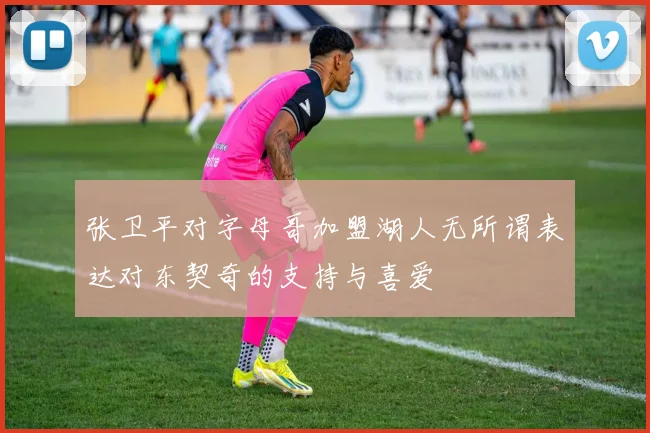 张卫平对字母哥加盟湖人无所谓表达对东契奇的支持与喜爱