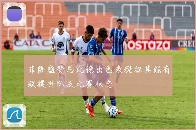 菲隆盛赞恩比德出色表现称其能有效提升队友比赛状态