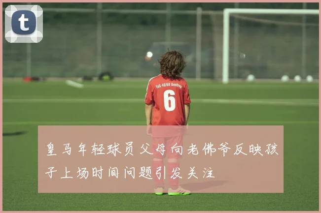皇马年轻球员父母向老佛爷反映孩子上场时间问题引发关注