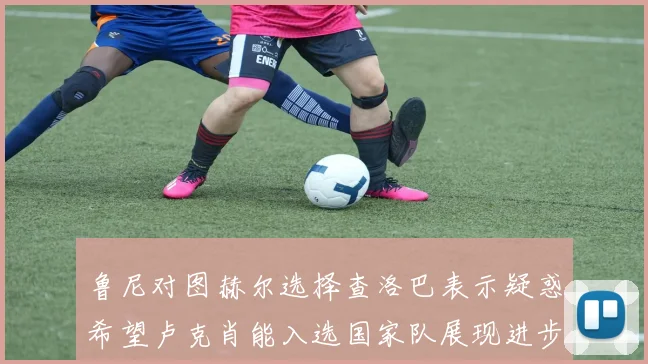 鲁尼对图赫尔选择查洛巴表示疑惑希望卢克肖能入选国家队展现进步