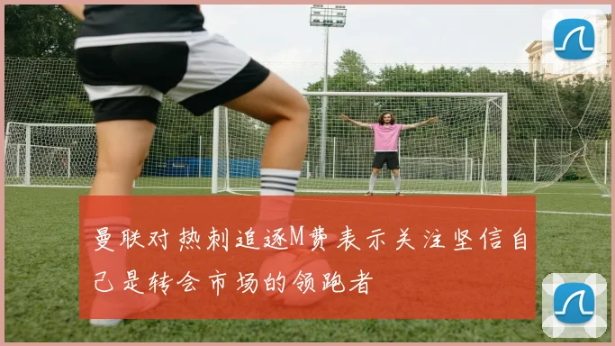 曼联对热刺追逐M费表示关注坚信自己是转会市场的领跑者