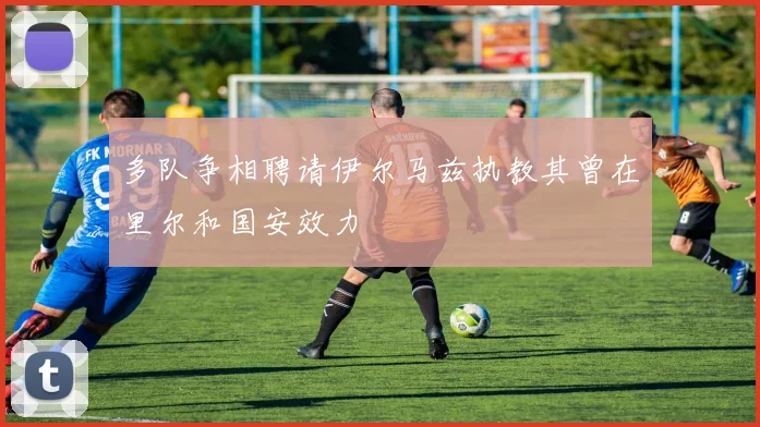 多队争相聘请伊尔马兹执教其曾在里尔和国安效力