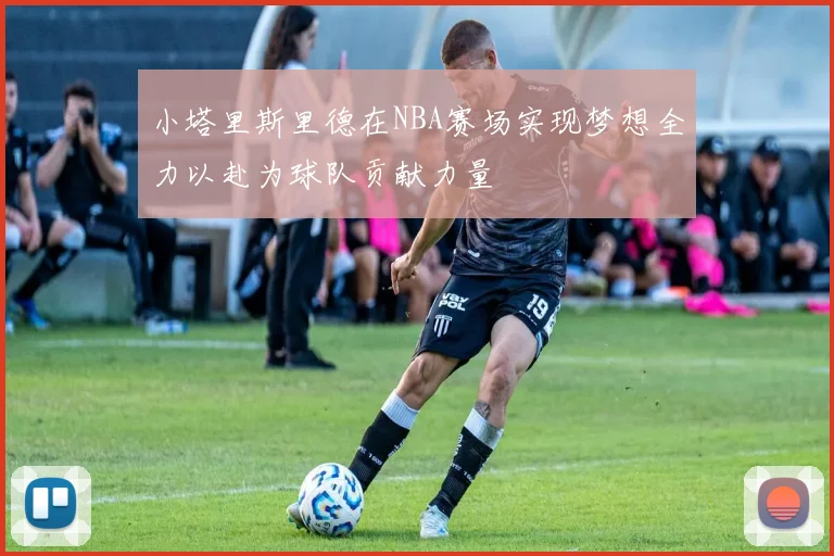 小塔里斯里德在NBA赛场实现梦想全力以赴为球队贡献力量