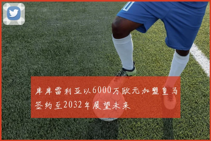 库库雷利亚以6000万欧元加盟皇马签约至2032年展望未来