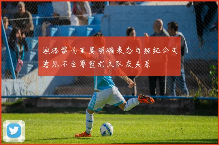 迪格雷戈里奥明确表态与经纪公司意见不合尊重尤文队友关系