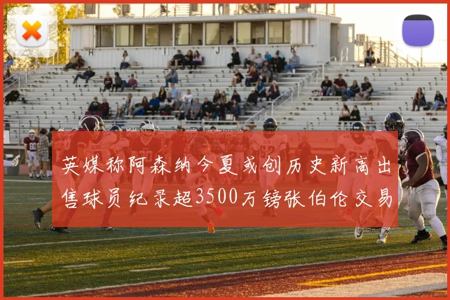 英媒称阿森纳今夏或创历史新高出售球员纪录超3500万镑张伯伦交易