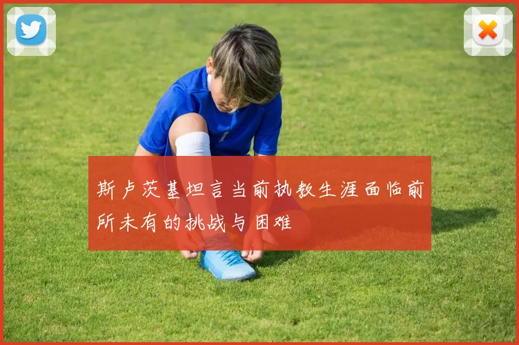 斯卢茨基坦言当前执教生涯面临前所未有的挑战与困难