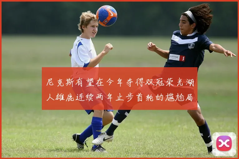 尼克斯有望在今年夺得双冠荣光湖人雄鹿连续两年止步首轮的尴尬局面